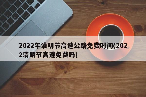 2022年清明节高速公路免费时间(2022清明节高速免费吗)