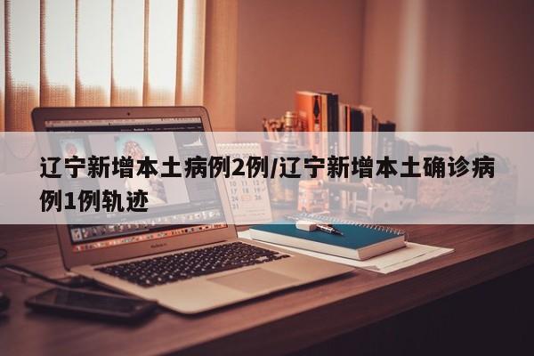 辽宁新增本土病例2例/辽宁新增本土确诊病例1例轨迹