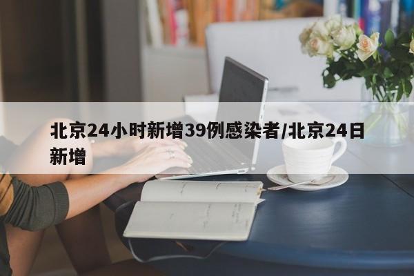 北京24小时新增39例感染者/北京24日新增