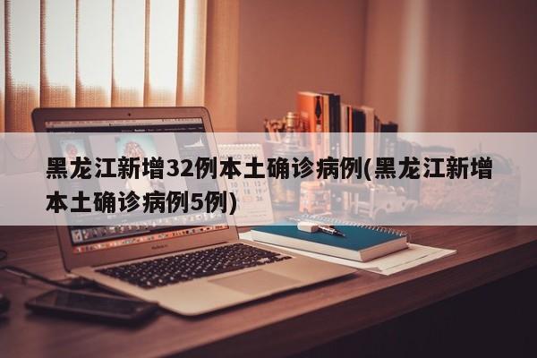黑龙江新增32例本土确诊病例(黑龙江新增本土确诊病例5例)