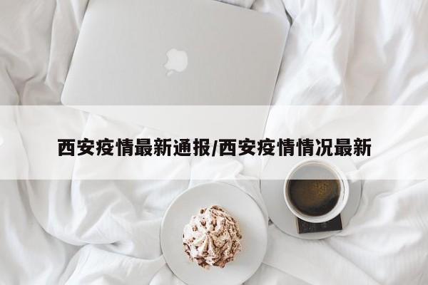 西安疫情最新通报/西安疫情情况最新