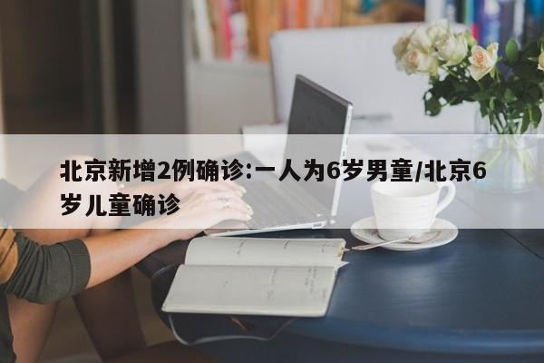 北京新增2例确诊:一人为6岁男童/北京6岁儿童确诊