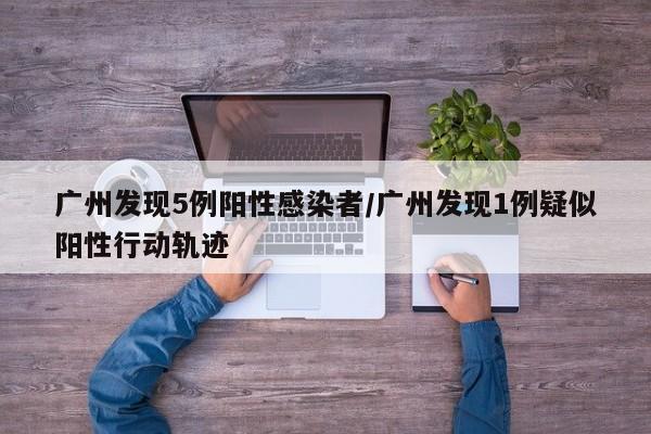 广州发现5例阳性感染者/广州发现1例疑似阳性行动轨迹