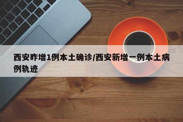西安昨增1例本土确诊/西安新增一例本土病例轨迹