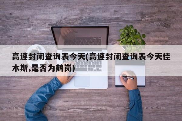 高速封闭查询表今天(高速封闭查询表今天佳木斯,是否为鹤岗)