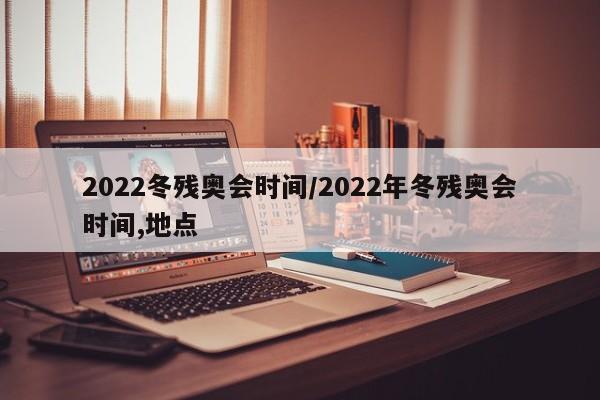 2022冬残奥会时间/2022年冬残奥会时间,地点