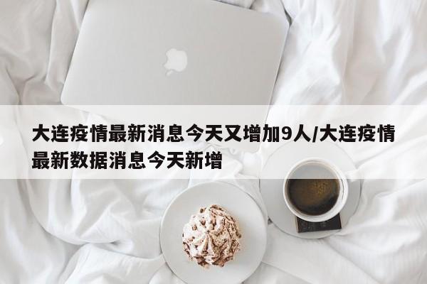 大连疫情最新消息今天又增加9人/大连疫情最新数据消息今天新增