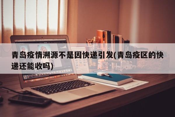青岛疫情溯源不是因快递引发(青岛疫区的快递还能收吗)