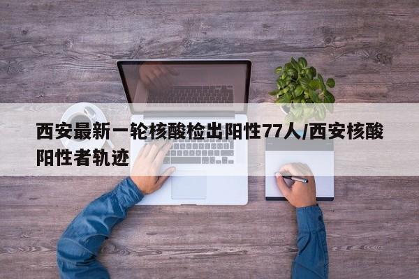 西安最新一轮核酸检出阳性77人/西安核酸阳性者轨迹