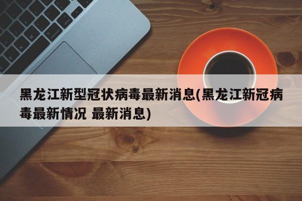 黑龙江新型冠状病毒最新消息(黑龙江新冠病毒最新情况 最新消息)