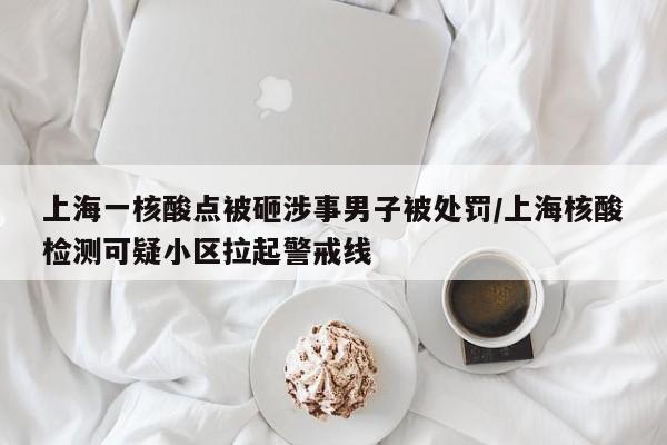 上海一核酸点被砸涉事男子被处罚/上海核酸检测可疑小区拉起警戒线