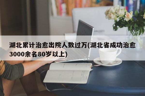 湖北累计治愈出院人数过万(湖北省成功治愈3000余名80岁以上)