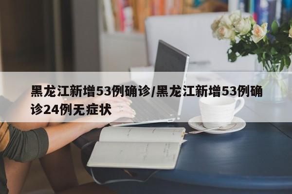 黑龙江新增53例确诊/黑龙江新增53例确诊24例无症状