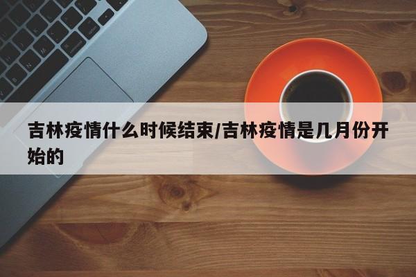 吉林疫情什么时候结束/吉林疫情是几月份开始的