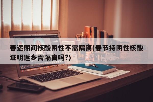 春运期间核酸阴性不需隔离(春节持阴性核酸证明返乡需隔离吗?)