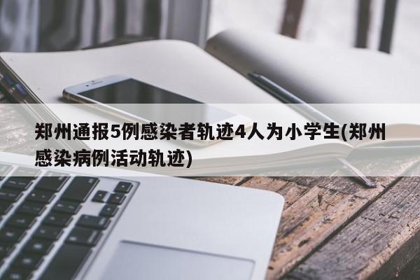 郑州通报5例感染者轨迹4人为小学生(郑州感染病例活动轨迹)