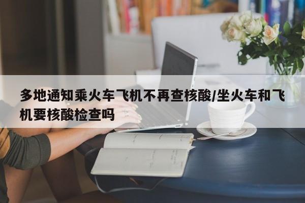 多地通知乘火车飞机不再查核酸/坐火车和飞机要核酸检查吗