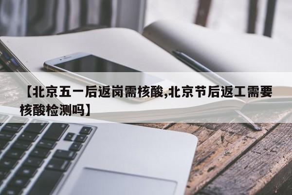 【北京五一后返岗需核酸,北京节后返工需要核酸检测吗】