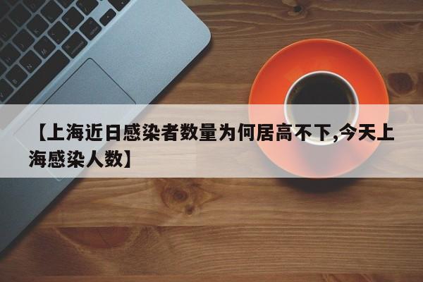 【上海近日感染者数量为何居高不下,今天上海感染人数】