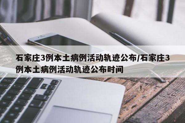 石家庄3例本土病例活动轨迹公布/石家庄3例本土病例活动轨迹公布时间