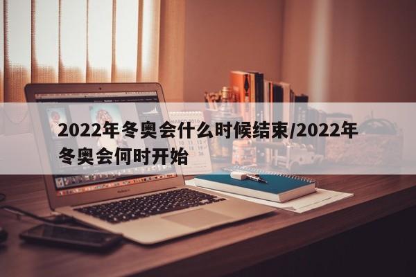 2022年冬奥会什么时候结束/2022年冬奥会何时开始