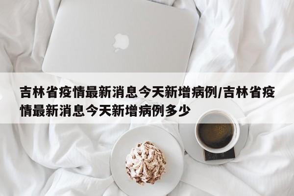 吉林省疫情最新消息今天新增病例/吉林省疫情最新消息今天新增病例多少
