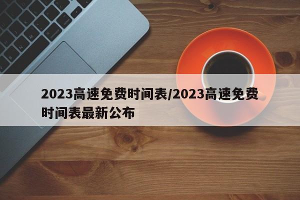 2023高速免费时间表/2023高速免费时间表最新公布