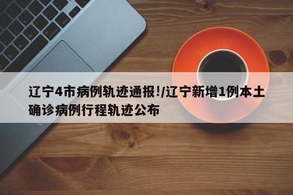 辽宁4市病例轨迹通报!/辽宁新增1例本土确诊病例行程轨迹公布