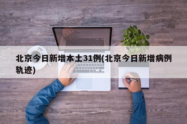 北京今日新增本土31例(北京今日新增病例轨迹)