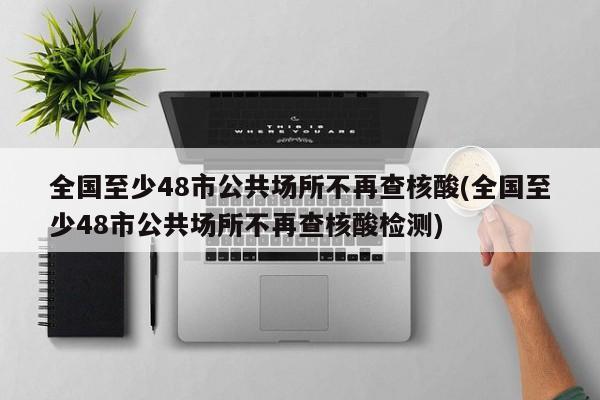 全国至少48市公共场所不再查核酸(全国至少48市公共场所不再查核酸检测)