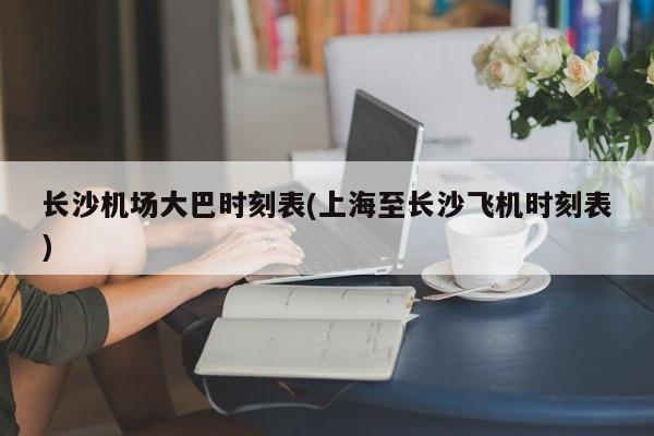 长沙机场大巴时刻表(上海至长沙飞机时刻表)