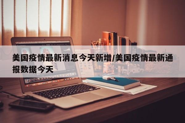美国疫情最新消息今天新增/美国疫情最新通报数据今天