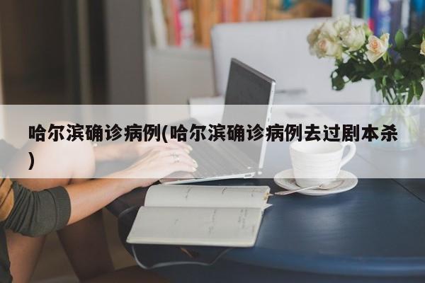 哈尔滨确诊病例(哈尔滨确诊病例去过剧本杀)