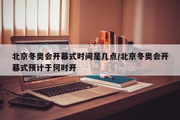 北京冬奥会开幕式时间是几点/北京冬奥会开幕式预计于何时开