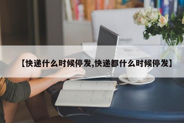 【快递什么时候停发,快递都什么时候停发】