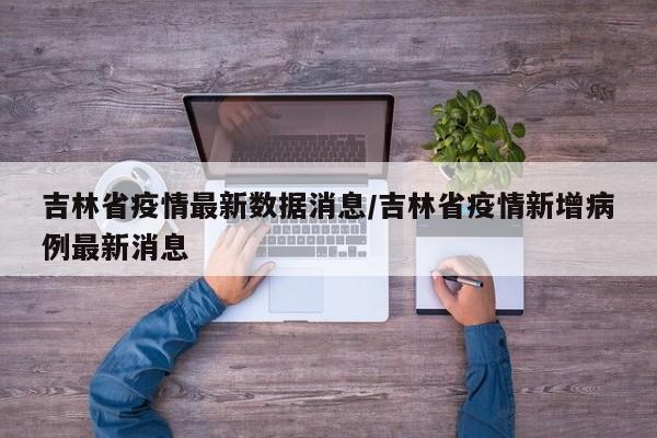 吉林省疫情最新数据消息/吉林省疫情新增病例最新消息