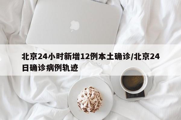 北京24小时新增12例本土确诊/北京24日确诊病例轨迹