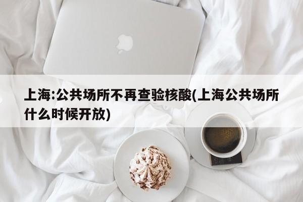 上海:公共场所不再查验核酸(上海公共场所什么时候开放)