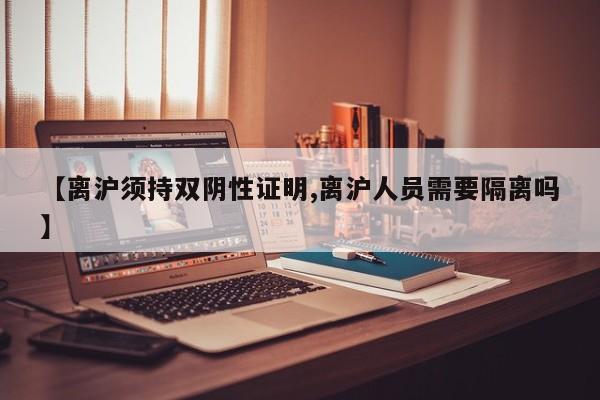 【离沪须持双阴性证明,离沪人员需要隔离吗】