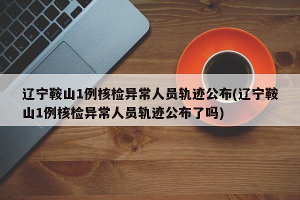 辽宁鞍山1例核检异常人员轨迹公布(辽宁鞍山1例核检异常人员轨迹公布了吗)