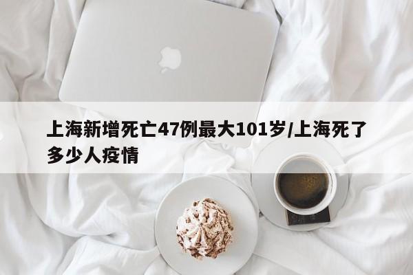 上海新增死亡47例最大101岁/上海死了多少人疫情