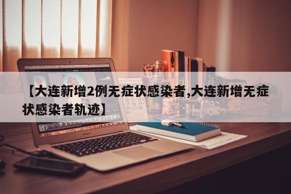 【大连新增2例无症状感染者,大连新增无症状感染者轨迹】