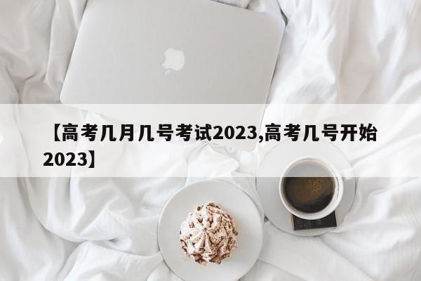 【高考几月几号考试2023,高考几号开始2023】