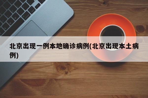 北京出现一例本地确诊病例(北京出现本土病例)