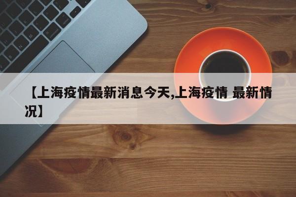 【上海疫情最新消息今天,上海疫情 最新情况】