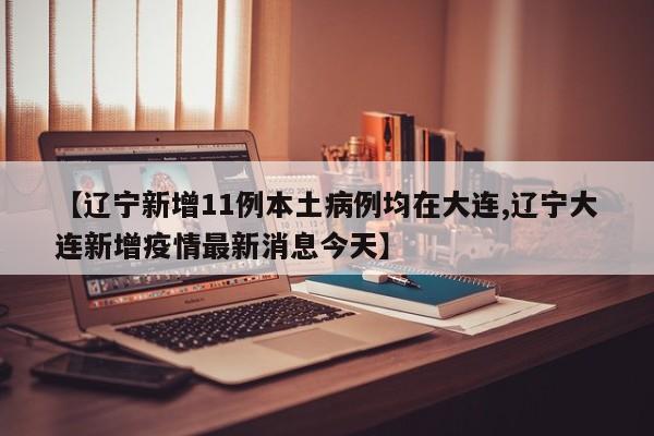 【辽宁新增11例本土病例均在大连,辽宁大连新增疫情最新消息今天】