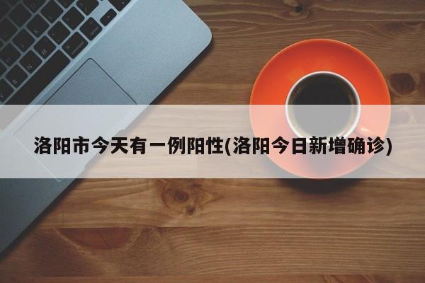 洛阳市今天有一例阳性(洛阳今日新增确诊)