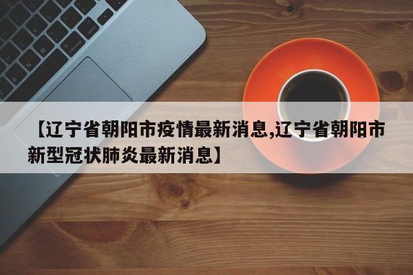 【辽宁省朝阳市疫情最新消息,辽宁省朝阳市新型冠状肺炎最新消息】