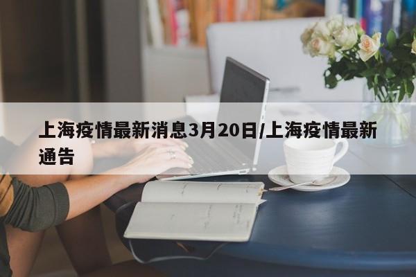 上海疫情最新消息3月20日/上海疫情最新通告