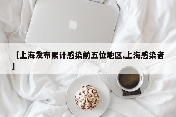 【上海发布累计感染前五位地区,上海感染者】